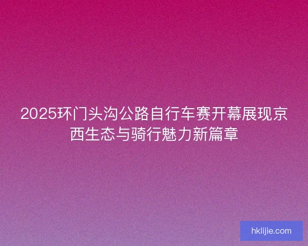2025环门头沟公路自行车赛开幕展现京西生态与骑行魅力新篇章