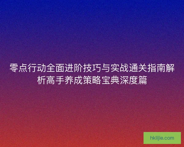 零点行动全面进阶技巧与实战通关指南解析高手养成策略宝典深度篇
