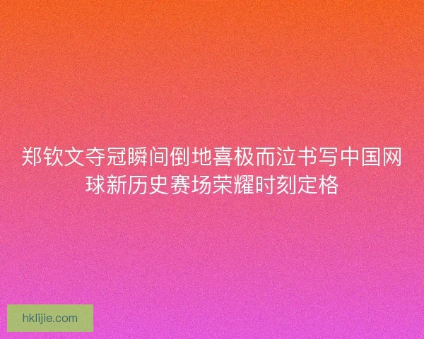 郑钦文夺冠瞬间倒地喜极而泣书写中国网球新历史赛场荣耀时刻定格