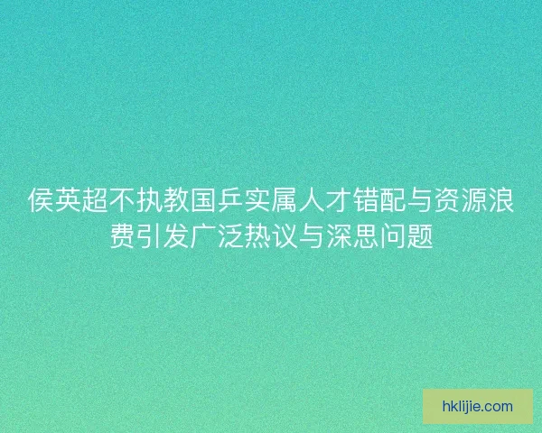 侯英超不执教国乒实属人才错配与资源浪费引发广泛热议与深思问题