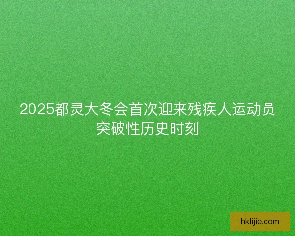 2025都灵大冬会首次迎来残疾人运动员突破性历史时刻