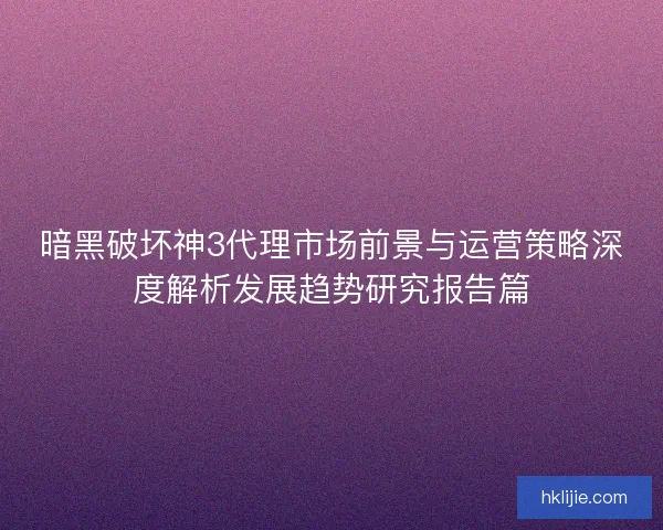 暗黑破坏神3代理市场前景与运营策略深度解析发展趋势研究报告篇