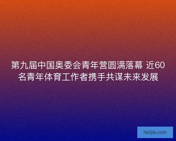 第九届中国奥委会青年营圆满落幕 近60名青年体育工作者携手共谋未来发展