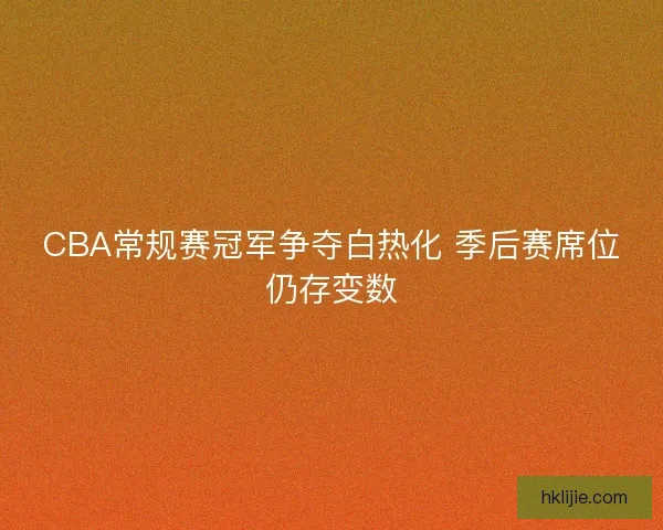 CBA常规赛冠军争夺白热化 季后赛席位仍存变数 CBA常规赛冠军争夺白热化 季后赛席位仍存变数