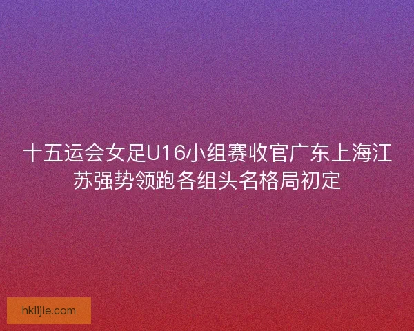 十五运会女足U16小组赛收官广东上海江苏强势领跑各组头名格局初定