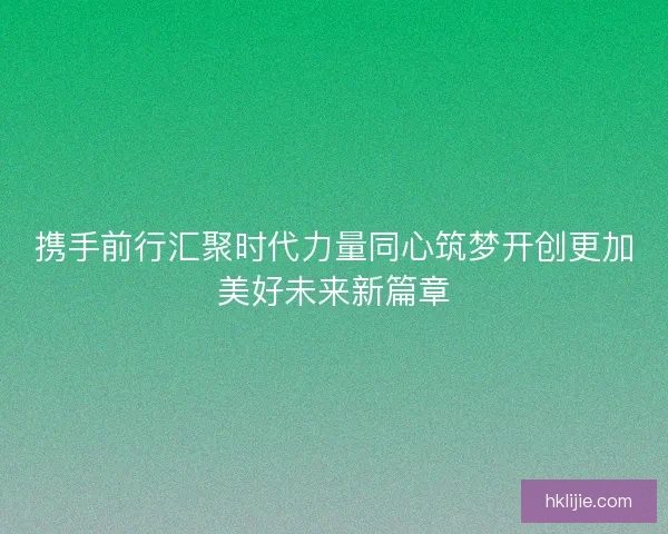 携手前行汇聚时代力量同心筑梦开创更加美好未来新篇章 携手前行汇聚时代力量同心筑梦开创更加美好未来新篇章