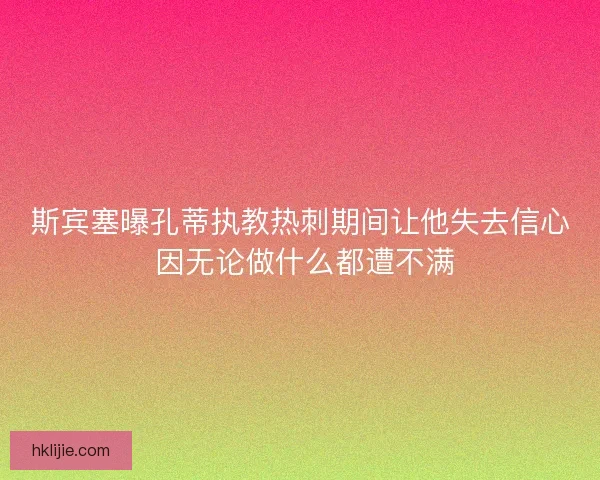 斯宾塞曝孔蒂执教热刺期间让他失去信心 因无论做什么都遭不满