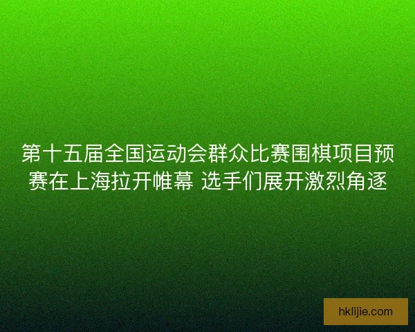 第十五届全国运动会群众比赛围棋项目预赛在上海拉开帷幕 选手们展开激烈角逐