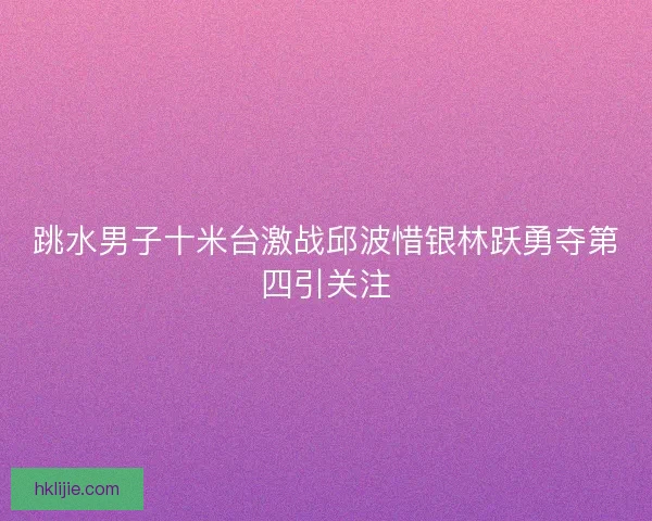 跳水男子十米台激战邱波惜银林跃勇夺第四引关注