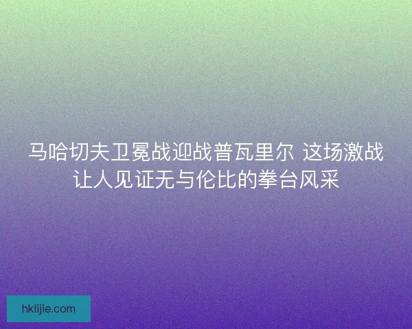 马哈切夫卫冕战迎战普瓦里尔 这场激战让人见证无与伦比的拳台风采 马哈切夫卫冕战迎战普瓦里尔 这场激战让人见证无与伦比的拳台风采